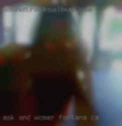 Ask and I'll answer any women Fontana, CA questions.